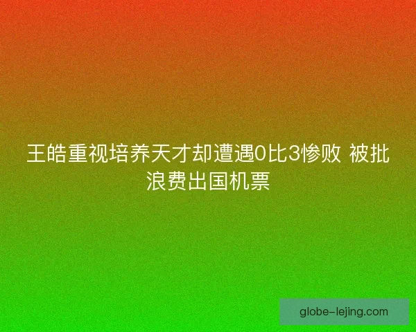 王皓重视培养天才却遭遇0比3惨败 被批浪费出国机票