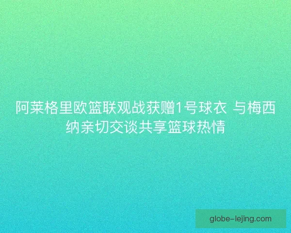 阿莱格里欧篮联观战获赠1号球衣 与梅西纳亲切交谈共享篮球热情