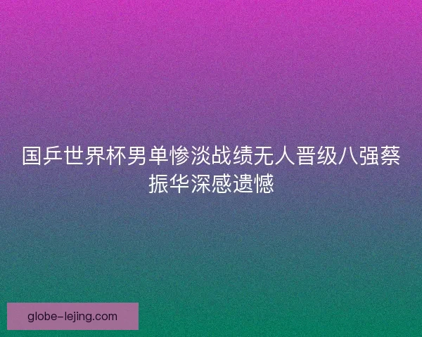 国乒世界杯男单惨淡战绩无人晋级八强蔡振华深感遗憾