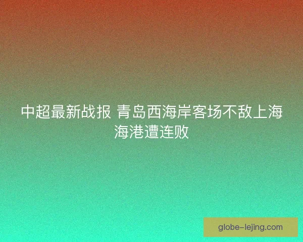 中超最新战报 青岛西海岸客场不敌上海海港遭连败