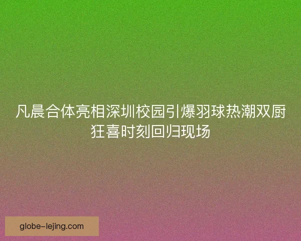 凡晨合体亮相深圳校园引爆羽球热潮双厨狂喜时刻回归现场
