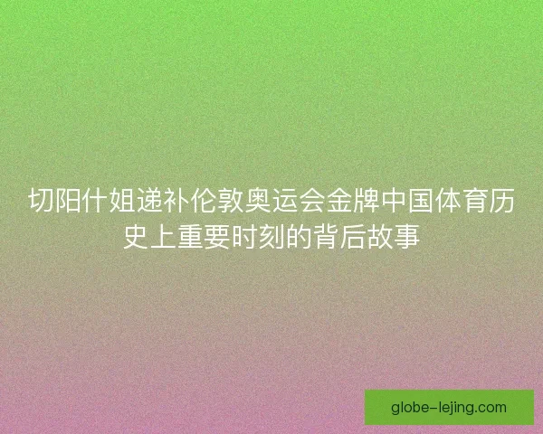 切阳什姐递补伦敦奥运会金牌中国体育历史上重要时刻的背后故事