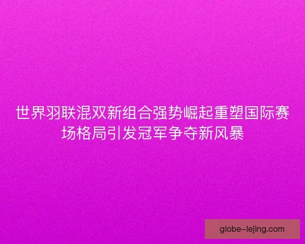 世界羽联混双新组合强势崛起重塑国际赛场格局引发冠军争夺新风暴