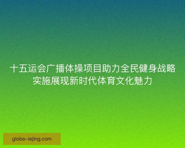 十五运会广播体操项目助力全民健身战略实施展现新时代体育文化魅力