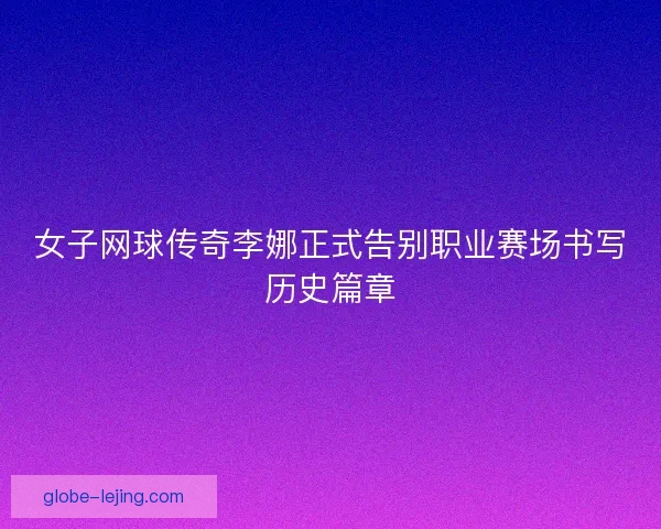 女子网球传奇李娜正式告别职业赛场书写历史篇章